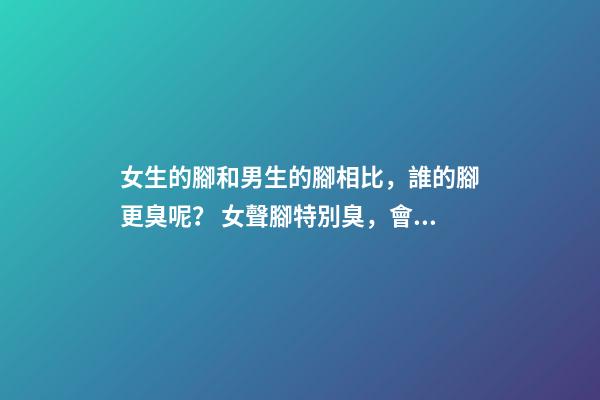 女生的腳和男生的腳相比，誰的腳更臭呢？ 女聲腳特別臭，會不會影響找男朋友？-第1張-觀點-玄機派